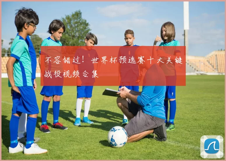 不容错过!世界杯预选赛十大关键战役视频合集