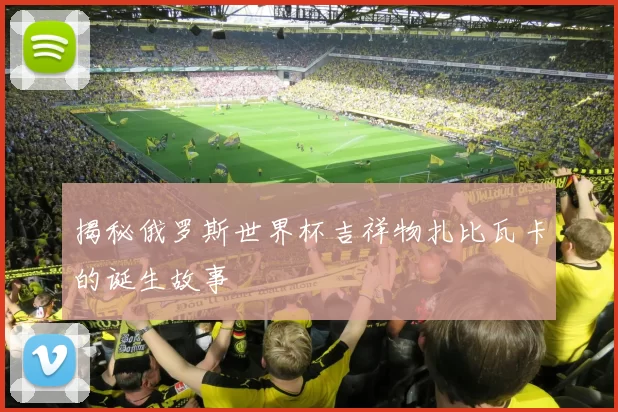 揭秘俄罗斯世界杯吉祥物扎比瓦卡的诞生故事