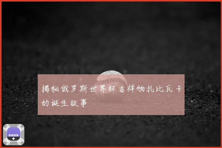 揭秘俄罗斯世界杯吉祥物扎比瓦卡的诞生故事