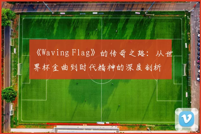《Waving Flag》的传奇之路：从世界杯金曲到时代精神的深度剖析
