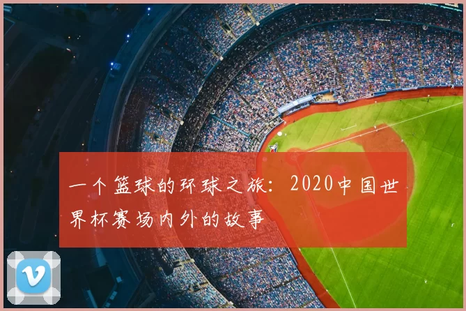 一个篮球的环球之旅：2020中国世界杯赛场内外的故事