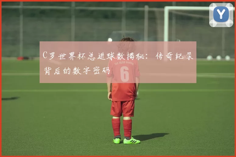 C罗世界杯总进球数揭秘:传奇纪录背后的数字密码