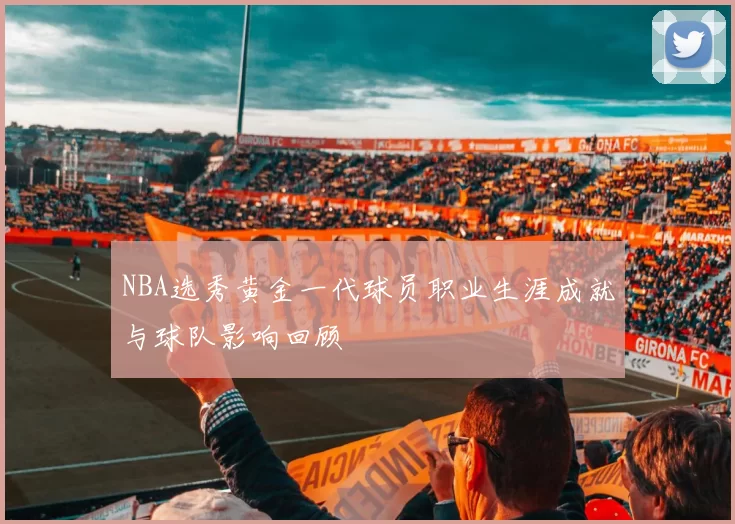 NBA选秀黄金一代球员职业生涯成就与球队影响回顾