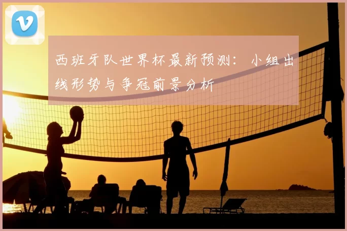 西班牙队世界杯最新预测:小组出线形势与争冠前景分析