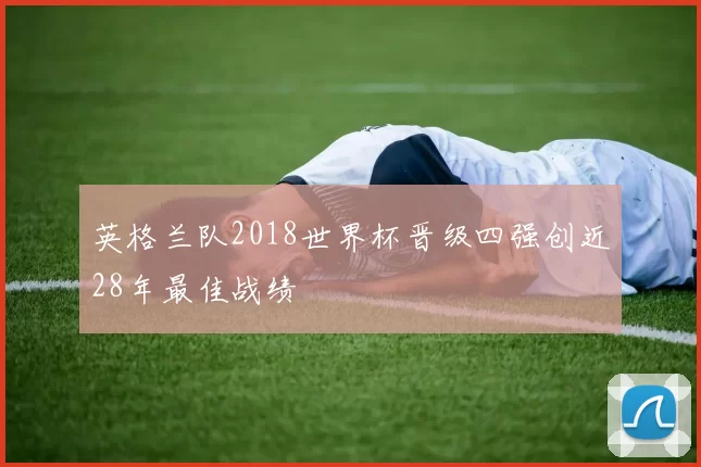 英格兰队2018世界杯晋级四强创近28年最佳战绩