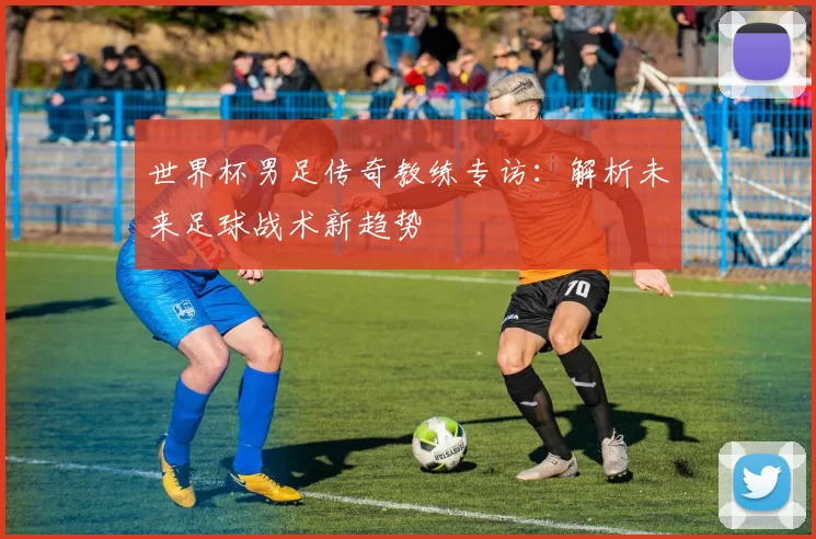 世界杯男足传奇教练专访：解析未来足球战术新趋势