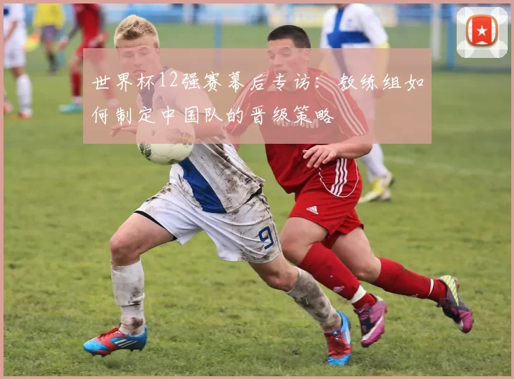 世界杯12强赛幕后专访：教练组如何制定中国队的晋级策略