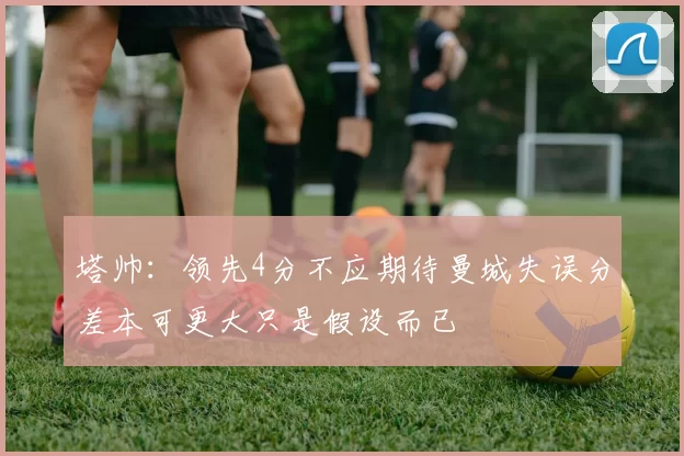 塔帅:领先4分不应期待曼城失误分差本可更大只是假设而已