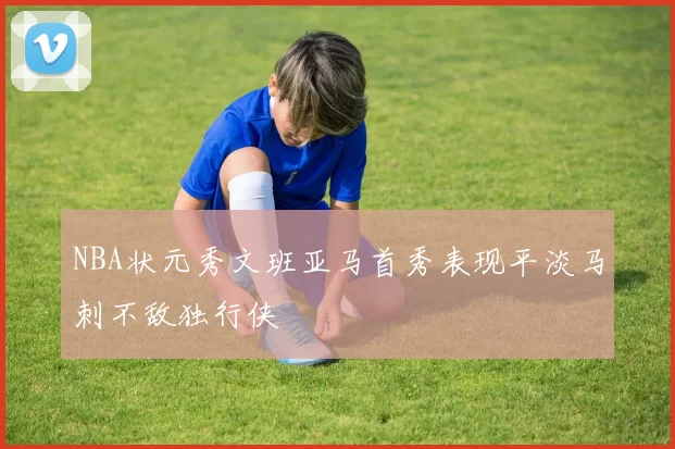 NBA状元秀文班亚马首秀表现平淡马刺不敌独行侠