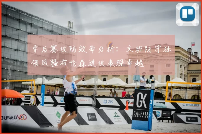 季后赛攻防效率分析：文班防守独领风骚布伦森进攻表现卓越