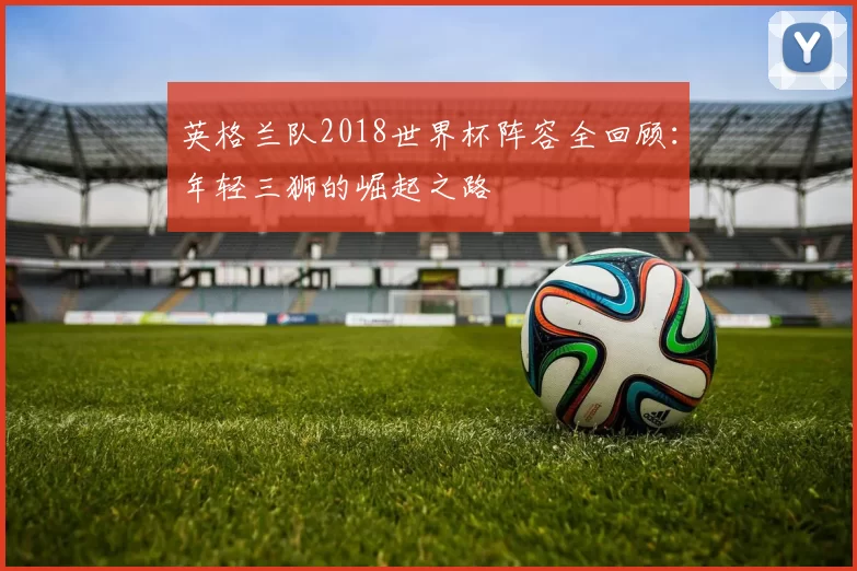 英格兰队2018世界杯阵容全回顾：年轻三狮的崛起之路