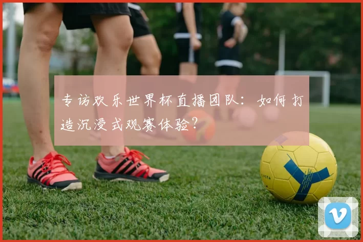 专访欢乐世界杯直播团队:如何打造沉浸式观赛体验?