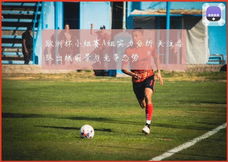 欧洲杯小组赛A组实力分析 关注各队出线前景与竞争态势