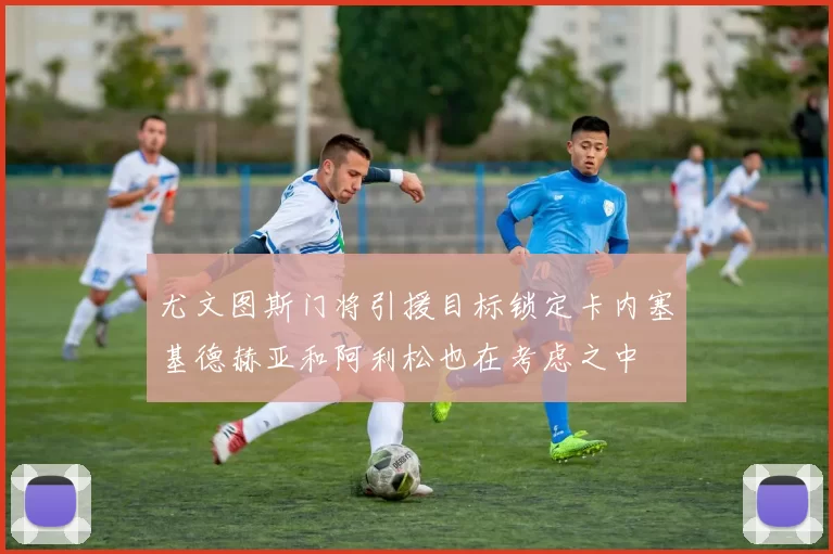 尤文图斯门将引援目标锁定卡内塞基德赫亚和阿利松也在考虑之中