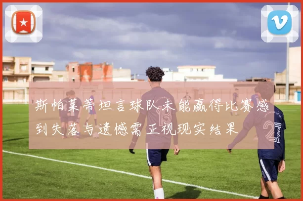 斯帕莱蒂坦言球队未能赢得比赛感到失落与遗憾需正视现实结果