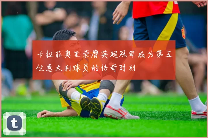 卡拉菲奥里荣膺英超冠军成为第五位意大利球员的传奇时刻