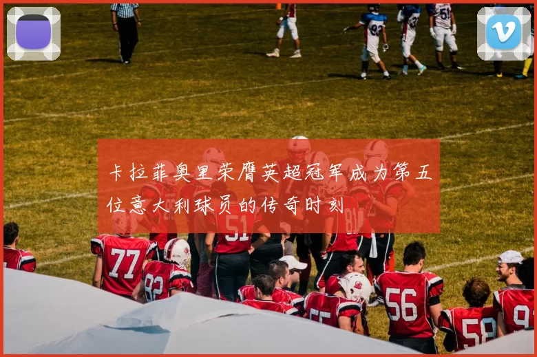 卡拉菲奥里荣膺英超冠军成为第五位意大利球员的传奇时刻