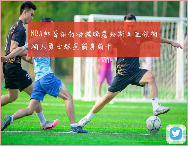 NBA帅哥排行榜揭晓詹姆斯库里领衔湖人勇士球星霸屏前十