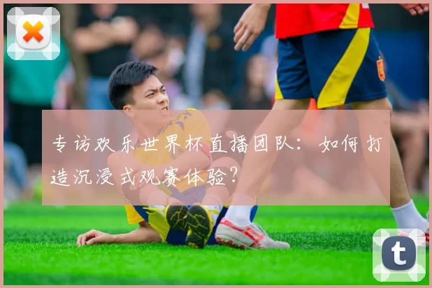 专访欢乐世界杯直播团队：如何打造沉浸式观赛体验？