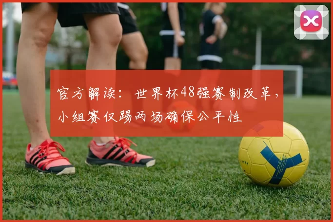 官方解读:世界杯48强赛制改革,小组赛仅踢两场确保公平性