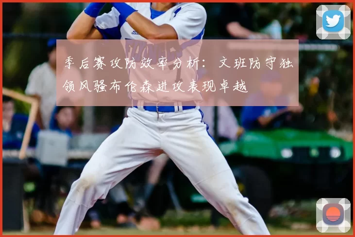 季后赛攻防效率分析:文班防守独领风骚布伦森进攻表现卓越