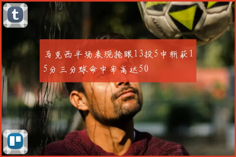 马克西半场表现抢眼13投5中斩获15分三分球命中率高达50