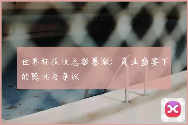 世界杯投注总额暴涨:商业盛宴下的隐忧与争议