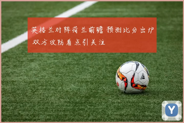 英格兰对阵荷兰前瞻 预测比分出炉 双方攻防看点引关注