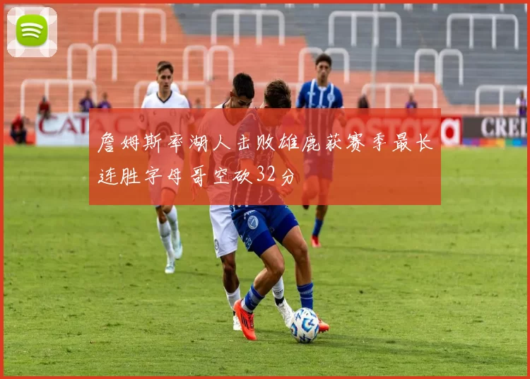 詹姆斯率湖人击败雄鹿获赛季最长连胜字母哥空砍32分
