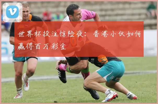世界杯投注惊险夜:香港小伙如何赢得百万彩金