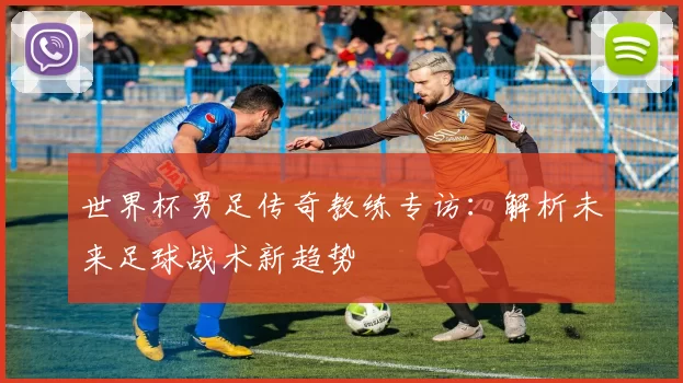 世界杯男足传奇教练专访：解析未来足球战术新趋势