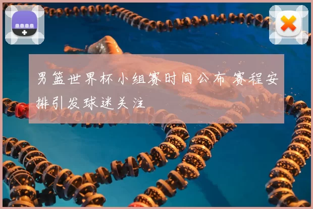 男篮世界杯小组赛时间公布 赛程安排引发球迷关注