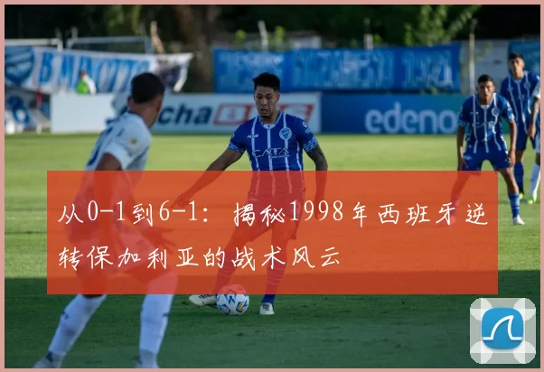 从0-1到6-1：揭秘1998年西班牙逆转保加利亚的战术风云