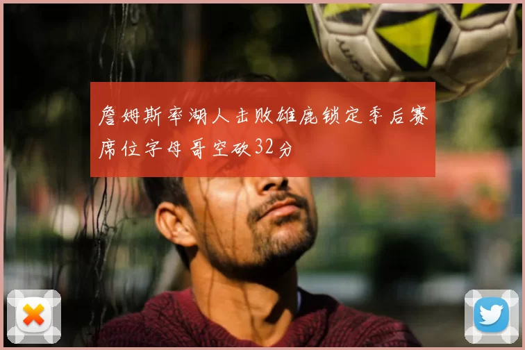 詹姆斯率湖人击败雄鹿锁定季后赛席位字母哥空砍32分