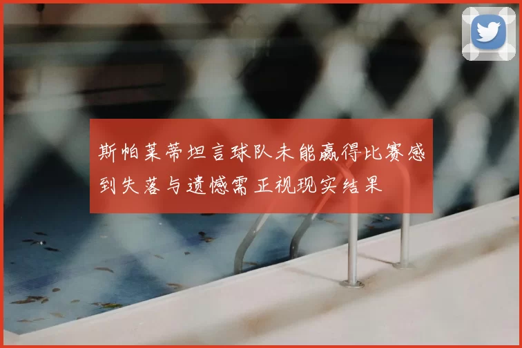 斯帕莱蒂坦言球队未能赢得比赛感到失落与遗憾需正视现实结果