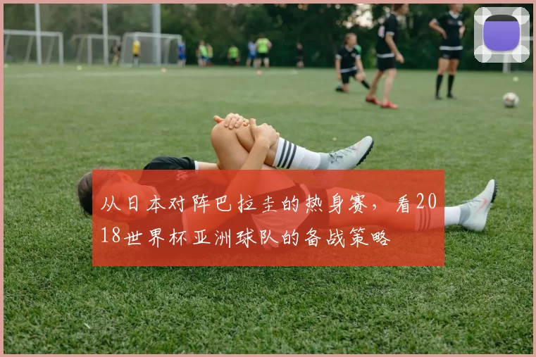 从日本对阵巴拉圭的热身赛,看2018世界杯亚洲球队的备战策略