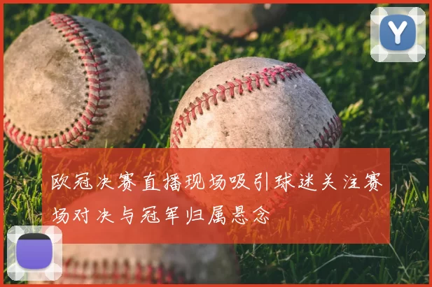 欧冠决赛直播现场吸引球迷关注赛场对决与冠军归属悬念