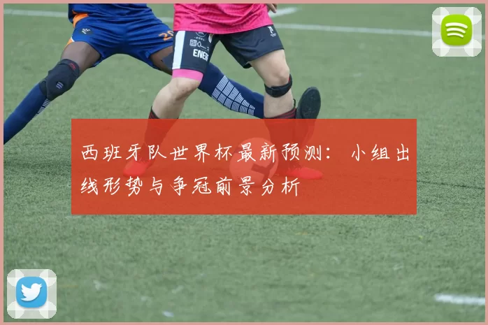 西班牙队世界杯最新预测:小组出线形势与争冠前景分析