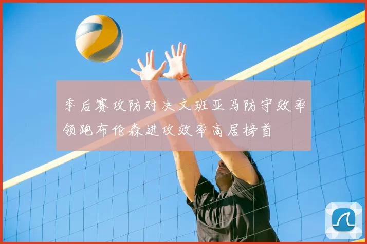 季后赛攻防对决文班亚马防守效率领跑布伦森进攻效率高居榜首