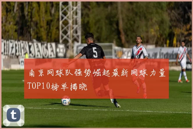 南京网球队强势崛起最新网球力量TOP10榜单揭晓