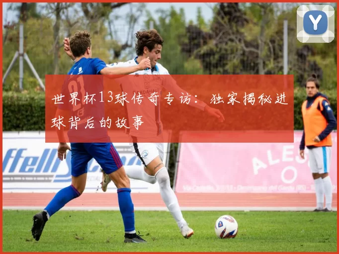世界杯13球传奇专访:独家揭秘进球背后的故事