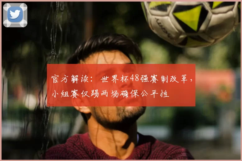 官方解读:世界杯48强赛制改革,小组赛仅踢两场确保公平性