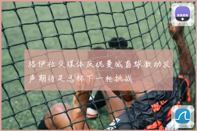 格伊社交媒体庆祝曼城首球激动发声期待足总杯下一轮挑战